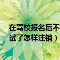 在驾校报名后不想考试了怎样注销?（在驾校报名后不想考试了怎样注销）