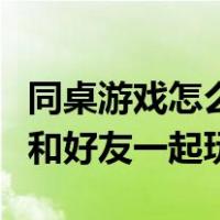 同桌游戏怎么和好友一起玩的（同桌游戏怎么和好友一起玩）