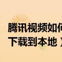 腾讯视频如何下载到本地相册（腾讯视频如何下载到本地）