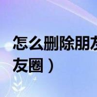 怎么删除朋友圈里别人发的信息（怎么删除朋友圈）