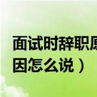 面试时辞职原因怎么说比较好（面试时辞职原因怎么说）