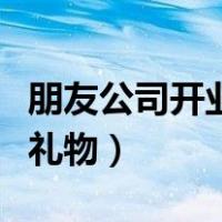 朋友公司开业送什么礼物好（店铺开业送什么礼物）