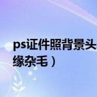 ps证件照背景头发边缘的白边怎么处理?（ps证件照头发边缘杂毛）