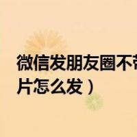 微信发朋友圈不带图片怎么发不出去（微信发朋友圈不带图片怎么发）