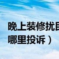 晚上装修扰民打什么电话投诉（晚上扰民该向哪里投诉）