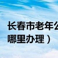 长春市老年公交卡在哪里办理（老年公交卡在哪里办理）