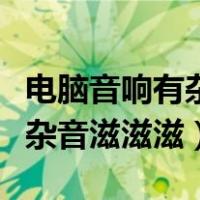 电脑音响有杂音滋滋滋不会出声（电脑音响有杂音滋滋滋）