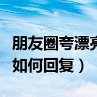 朋友圈夸漂亮如何回复高情商（朋友圈夸漂亮如何回复）