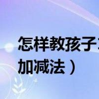 怎样教孩子10以内加减（如何教孩子10以内加减法）