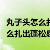 丸子头怎么扎出蓬松感视频教程丸（丸子头怎么扎出蓬松感）