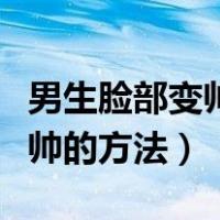 男生脸部变帅的方法小学生长脸（男生脸部变帅的方法）