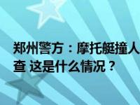 郑州警方：摩托艇撞人事件网传信息有不实之处，正依法调查 这是什么情况？