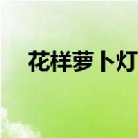 花样萝卜灯（萝卜花灯制作步骤和图片）