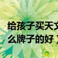 给孩子买天文望远镜什么牌子的好（望远镜什么牌子的好）