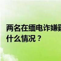 两名在缅电诈嫌疑人被押解回国，其中一人为骨干头目 这是什么情况？