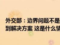 外交部：边界问题不是中印关系的全部，应通过友好协商找到解决方案 这是什么情况？