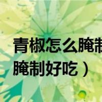 青椒怎么腌制好吃又简单又放得久（青椒怎么腌制好吃）