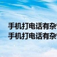 手机打电话有杂音滋滋而且听不到别人说话重启后就好了（手机打电话有杂音滋滋）