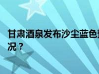 甘肃酒泉发布沙尘蓝色预警，局地将出现沙尘暴 这是什么情况？