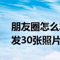 朋友圈怎么发30张照片和视频（朋友圈怎么发30张照片）