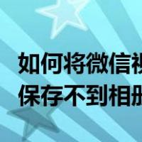 如何将微信视频保存到手机相册里（微信视频保存不到相册）