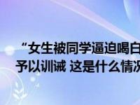 “女生被同学逼迫喝白酒”！山西介休警方通报：涉事4人予以训诫 这是什么情况？