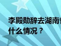 李殿勋辞去湖南省人民政府副省长职务 这是什么情况？