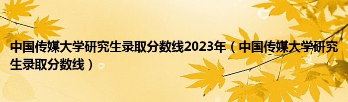 中国传媒大学研究生录取分数线2023年（中国传媒大学研究生录取分数线）