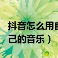 抖音怎么用自己的音乐发作品（抖音怎么用自己的音乐）