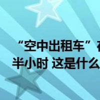 “空中出租车”在上海完成首飞，将把两三小时车程缩短至半小时 这是什么情况？