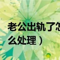 老公出轨了怎么处理解决最好（老公出轨了怎么处理）