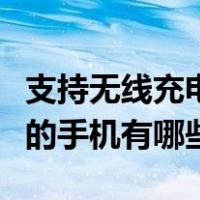 支持无线充电的手机有哪些款（支持无线充电的手机有哪些）