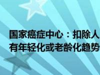 国家癌症中心：扣除人口老龄化因素，大多数癌症发病并没有年轻化或老龄化趋势 这是什么情况？