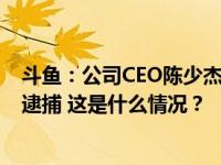 斗鱼：公司CEO陈少杰于2023年11月16日左右被成都警方逮捕 这是什么情况？