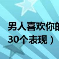 男人喜欢你的表现有哪些知乎（男人喜欢你的30个表现）