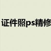 证件照ps精修教程视频（证件照ps精修教程）