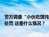 警方调查“小伙吃馄饨多加调料被打”：未受伤，老板治安处罚 这是什么情况？