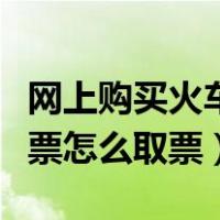 网上购买火车票怎么取票视频（网上购买火车票怎么取票）