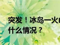 突发！冰岛一火山喷发！岩浆正在移动 这是什么情况？