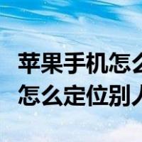 苹果手机怎么定位别人的苹果手机（苹果手机怎么定位别人）