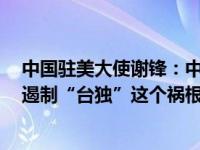 中国驻美大使谢锋：中美三个联合公报是最重要“护栏”，遏制“台独”这个祸根乱源是最紧迫任务 这是什么情况？