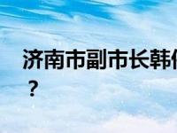 济南市副市长韩伟，新职明确 这是什么情况？