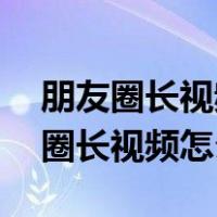 朋友圈长视频怎么发10分钟以上视频（朋友圈长视频怎么发）