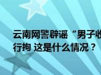 云南网警辟谣“男子收养5岁女孩”：为吸粉编造假信息，行拘 这是什么情况？