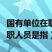 国有单位在职人员指哪些（国有企事业单位在职人员是指）