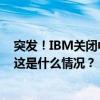 突发！IBM关闭中国研发部门，涉及员工数量超1000人！ 这是什么情况？